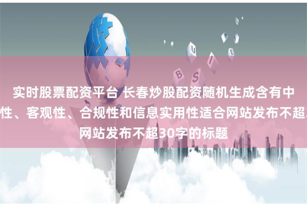 实时股票配资平台 长春炒股配资随机生成含有中立性、权威性、客观性、合规性和信息实用性适合网站发布不超30字的标题